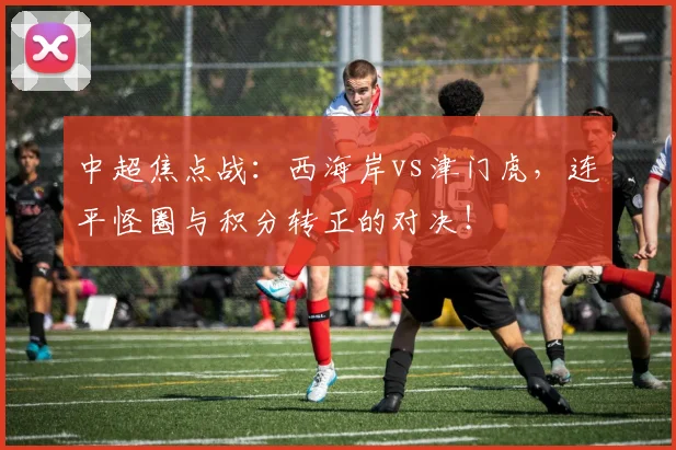 中超焦点战:西海岸vs津门虎,连平怪圈与积分转正的对决!