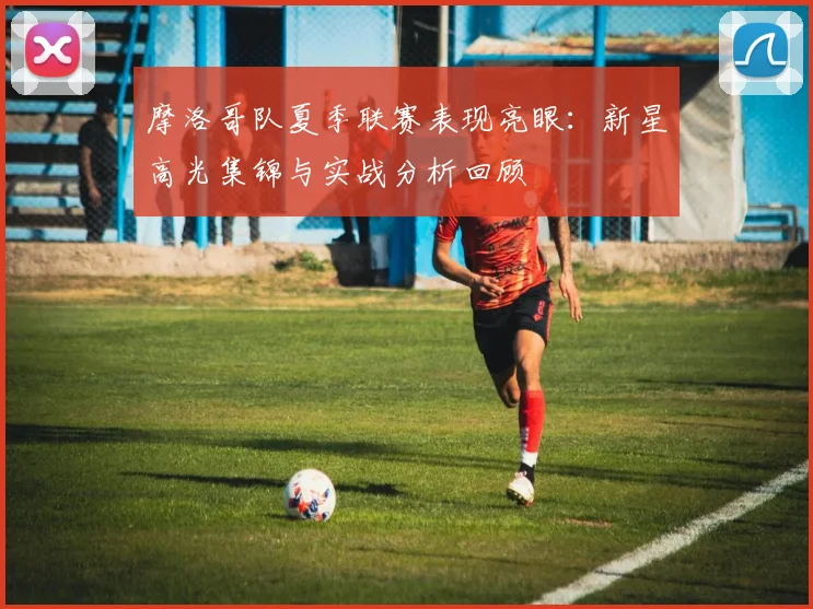摩洛哥队夏季联赛表现亮眼：新星高光集锦与实战分析回顾