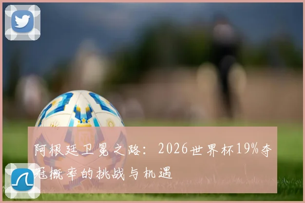 阿根廷卫冕之路：2026世界杯19%夺冠概率的挑战与机遇