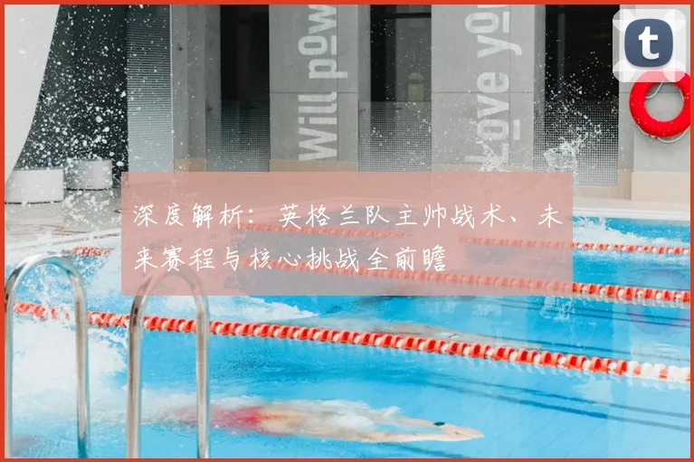 深度解析：英格兰队主帅战术、未来赛程与核心挑战全前瞻