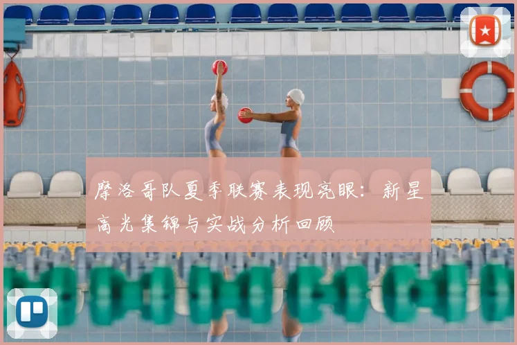 摩洛哥队夏季联赛表现亮眼:新星高光集锦与实战分析回顾